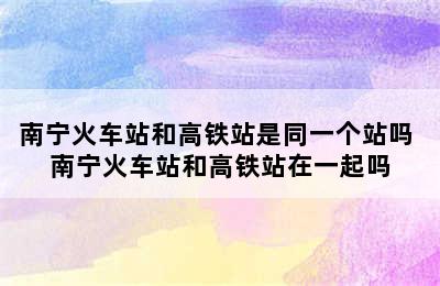 南宁火车站和高铁站是同一个站吗 南宁火车站和高铁站在一起吗